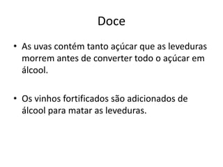 Doce
• As uvas contém tanto açúcar que as leveduras
morrem antes de converter todo o açúcar em
álcool.
• Os vinhos fortificados são adicionados de
álcool para matar as leveduras.
 