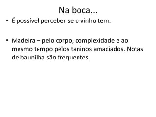 Na boca...
• É possível perceber se o vinho tem:
• Madeira – pelo corpo, complexidade e ao
mesmo tempo pelos taninos amaciados. Notas
de baunilha são frequentes.
 