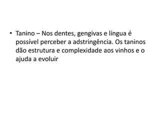 • Tanino – Nos dentes, gengivas e língua é
possível perceber a adstringência. Os taninos
dão estrutura e complexidade aos vinhos e o
ajuda a evoluir
 
