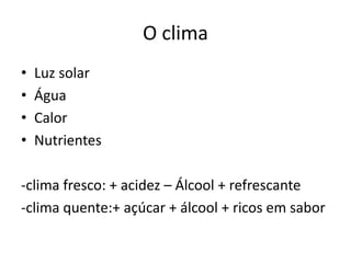 O clima
• Luz solar
• Água
• Calor
• Nutrientes
-clima fresco: + acidez – Álcool + refrescante
-clima quente:+ açúcar + álcool + ricos em sabor
 