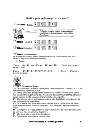 Batidas para violão ou guitarra – Aula 2

     Cd Faixa 6 - Batida 1:         X                  X


                                   Todos os acordes podem se consultados
                                   no dicionário de acordes que está no fim
                                   do método.



    Cd Faixa 7 -Batida 2:


    Cd Faixa 8 -Batida 3 :


     Cd Faixa 9 - Seqüência nº 1
Os acordes abaixo têm a mesma seqüência da música: “Vem quente que eu estou
fervendo”, regravada pelo Barão Vermelho.
   • Batida 1
1º parte - Am      D7   Am D7      Am    D7       Am       D7    Repetir tudo e então ir
para a 2º parte.

2º parte -  D7 D7       D7    D7   D7   D7    E   E             Repetir 1ª e 2ª partes, e
terminar a música.




           Dicas do professor
1ª - Para trocarmos de acorde rapidamente, devemos sempre colocar o dedo 1, da
mão esquerda, antes dos outros.
2ª - A mão direita não deve parar de tocar nunca, portanto mesmo que o acorde
não esteja montado por completo a mão direita deve continuar tocando, obrigando
dessa maneira a mão esquerda a ter um melhor desempenho.
3ª - Olhe sempre para a sua mão esquerda, a mão direita faz o ritmo. Lembre-se
que o ritmo está na sua cabeça.
4ª - Cada acorde está separado por um traço vertical, ao espaço que vai de um
traço a outro damos o nome de compasso.Cada compasso equivale uma batida
inteira.
5ª - O polegar da mão esquerda deve se posicionar atrás do braço do violão,como
se estivesse fazendo um sinal de positivo.
6ª - Não dobre a junta dos dedos para baixo.
7ª - Evite apertar as cordas no meio da casa.

                     Método básico 1 – violão/guitarra                                      10
 