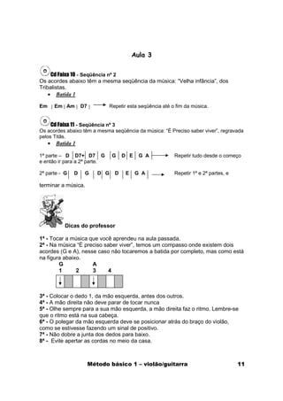 Aula 3

     Cd Faixa 10 - Seqüência nº 2
Os acordes abaixo têm a mesma seqüência da música: “Velha infância”, dos
Tribalistas.
    • Batida 1

Em       Em Am      D7            Repetir esta seqüência até o fim da música.


     Cd Faixa 11 - Seqüência nº 3
Os acordes abaixo têm a mesma seqüência da música: “É Preciso saber viver”, regravada
pelos Titãs.
     •   Batida 1

1ª parte – D D7+ D7 G              G    D E    G A            Repetir tudo desde o começo
e então ir para a 2ª parte.

2ª parte - G    D    G      D G     D    E    G A             Repetir 1ª e 2ª partes, e

terminar a música.




            Dicas do professor

1ª - Tocar a música que você aprendeu na aula passada.
2ª - Na música “É preciso saber viver”, temos um compasso onde existem dois
acordes (G e A), nesse caso não tocaremos a batida por completo, mas como está
na figura abaixo.
        G            A
        1      2     3      4



3ª - Colocar o dedo 1, da mão esquerda, antes dos outros.
4ª - A mão direita não deve parar de tocar nunca
5ª - Olhe sempre para a sua mão esquerda, a mão direita faz o ritmo. Lembre-se
que o ritmo está na sua cabeça.
6ª - O polegar da mão esquerda deve se posicionar atrás do braço do violão,
como se estivesse fazendo um sinal de positivo.
7ª - Não dobre a junta dos dedos para baixo.
8ª - Evite apertar as cordas no meio da casa.



                         Método básico 1 – violão/guitarra                                11
 