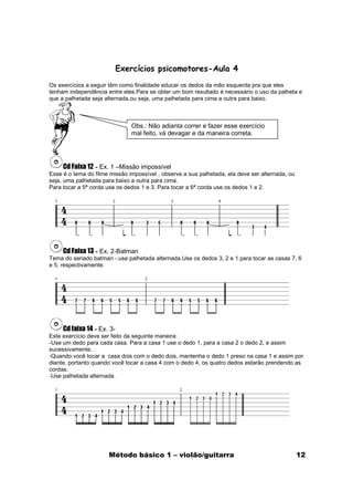 Exercícios psicomotores-Aula 4
Os exercícios a seguir têm como finalidade educar os dedos da mão esquerda pra que eles
tenham independência entre eles.Para se obter um bom resultado é necessário o uso da palheta e
que a palhetada seja alternada,ou seja, uma palhetada para cima a outra para baixo.



                               Obs.: Não adianta correr e fazer esse exercício
                               mal feito, vá devagar e da maneira correta.




     Cd Faixa 12 - Ex. 1 –Missão impossível
Esse é o tema do filme missão impossível , observe a sua palhetada, ela deve ser alternada, ou
seja, uma palhetada para baixo a outra para cima.
Para tocar a 5ª corda use os dedos 1 e 3. Para tocar a 6ª corda use os dedos 1 e 2.




     Cd Faixa 13 - Ex. 2-Batman
Tema do seriado batman - use palhetada alternada.Use os dedos 3, 2 e 1 para tocar as casas 7, 6
e 5, respectivamente.




     Cd faixa 14 - Ex. 3-
Este exercício deve ser feito da seguinte maneira:
-Use um dedo para cada casa. Para a casa 1 use o dedo 1, para a casa 2 o dedo 2, e assim
sucessivamente.
-Quando você tocar a casa dois com o dedo dois, mantenha o dedo 1 preso na casa 1 e assim por
diante, portanto quando você tocar a casa 4 com o dedo 4, os quatro dedos estarão prendendo as
cordas.
-Use palhetada alternada.




                      Método básico 1 – violão/guitarra                                          12
 