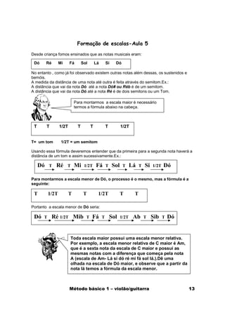 Formação de escalas-Aula 5

Desde criança fomos ensinados que as notas musicais eram:

 Dó       Ré     Mi     Fá        Sol       Lá       Si    Dó

No entanto , como já foi observado existem outras notas além dessas, os sustenidos e
bemóis.
A medida da distância de uma nota até outra é feita através do semitom.Ex.:
A distância que vai da nota Dó até a nota Dó# ou Réb é de um semitom.
A distância que vai da nota Dó até a nota Ré é de dois semitons ou um Tom.

                            Para montarmos a escala maior é necessário
                            termos a fórmula abaixo na cabeça.



 T        T      1/2T         T         T            T          1/2T


T= um tom         1/2T = um semitom

Usando essa fórmula deveremos entender que da primeira para a segunda nota haverá a
distância de um tom e assim sucessivamente.Ex.:

     Dó    T    Ré    T     Mi     1/2T     Fá       T    Sol    T     Lá   T   Si   1/2T   Dó

Para montarmos a escala menor de Dó, o processo é o mesmo, mas a fórmula é a
seguinte:

 T        1/2T          T          T         1/2T               T       T

Portanto a escala menor de Dó seria:

 Dó   T        Ré 1/2T Mib          T   Fá       T       Sol    1/2T    Ab      T    Sib    T   Dó


                        Toda escala maior possui uma escala menor relativa.
                        Por exemplo, a escala menor relativa de C maior é Am,
                        que é a sexta nota da escala de C maior e possui as
                        mesmas notas com a diferença que começa pela nota
                        A (escala de Am- Lá si dó ré mi fá sol lá.).Dê uma
                        olhada na escala de Dó maior, e observe que a partir da
                        nota lá temos a fórmula da escala menor.



                        Método básico 1 – violão/guitarra                                            13
 