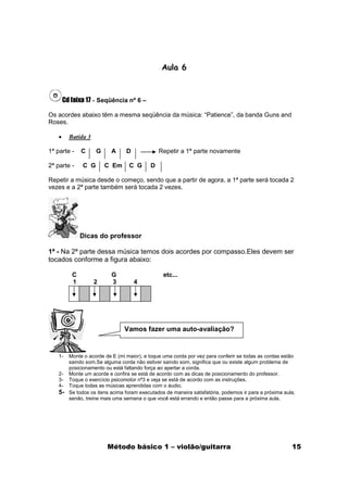 Aula 6



       Cd faixa 17 - Seqüência nº 6 –

Os acordes abaixo têm a mesma seqüência da música: “Patience”, da banda Guns and
Roses.

   •     Batida 3

1ª parte -    C     G      A     D              Repetir a 1ª parte novamente

2ª parte -    C G       C Em      C G       D

Repetir a música desde o começo, sendo que a partir de agora, a 1ª parte será tocada 2
vezes e a 2ª parte também será tocada 2 vezes.




              Dicas do professor

1ª - Na 2ª parte dessa música temos dois acordes por compasso.Eles devem ser
tocados conforme a figura abaixo:

          C                G                     etc...
          1         2      3         4




                                Vamos fazer uma auto-avaliação?


   1-    Monte o acorde de E (mi maior), e toque uma corda por vez para conferir se todas as cordas estão
         saindo som.Se alguma corda não estiver saindo som, significa que ou existe algum problema de
         posicionamento ou está faltando força ao apertar a corda.
   2-    Monte um acorde e confira se está de acordo com as dicas de posicionamento do professor.
   3-    Toque o exercício psicomotor nª3 e veja se está de acordo com as instruções.
   4-    Toque todas as músicas aprendidas com o áudio.
   5-    Se todos os itens acima foram executados de maneira satisfatória, podemos ir para a próxima aula,
         senão, treine mais uma semana o que você está errando e então passe para a próxima aula.




                         Método básico 1 – violão/guitarra                                              15
 