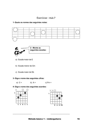 Exercícios – Aula 7

1- Quais os nomes das seguintes notas:




                   2 - Monte as
                   seguintes escalas:




   a) Escala maior de E


   b) Escala menor de Gm


   c) Escala maior de Db


3- Diga o nome das seguintes cifras:

    a) C =          b) A =             c) Fm =

4- Diga o nome dos seguintes acordes:




                 Método básico 1 – violão/guitarra   16
 