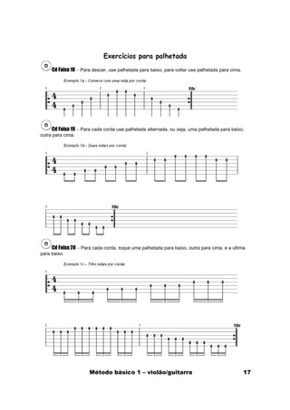 Exercícios para palhetada
     Cd Faixa 18 – Para descer, use palhetada para baixo, para voltar use palhetada para cima.




     Cd Faixa 19 – Para cada corda use palhetada alternada, ou seja, uma palhetada para baixo,
outra para cima.




     Cd Faixa 20 – Para cada corda, toque uma palhetada para baixo, outra para cima, e a última
para baixo.




                      Método básico 1 – violão/guitarra                                          17
 