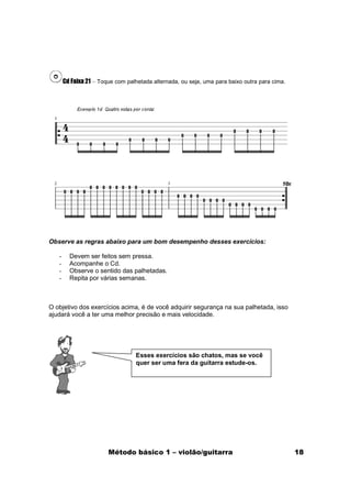 Cd Faixa 21 – Toque com palhetada alternada, ou seja, uma para baixo outra para cima.




Observe as regras abaixo para um bom desempenho desses exercícios:

   -     Devem ser feitos sem pressa.
   -     Acompanhe o Cd.
   -     Observe o sentido das palhetadas.
   -     Repita por várias semanas.



O objetivo dos exercícios acima, é de você adquirir segurança na sua palhetada, isso
ajudará você a ter uma melhor precisão e mais velocidade.




                                  Esses exercícios são chatos, mas se você
                                  quer ser uma fera da guitarra estude-os.




                        Método básico 1 – violão/guitarra                                      18
 