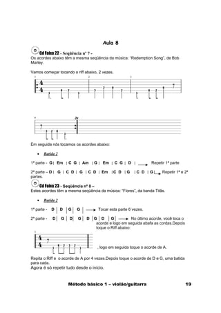 Aula 8

       Cd Faixa 22 - Seqüência nº 7 -
Os acordes abaixo têm a mesma seqüência da música: “Redemption Song”, de Bob
Marley.

Vamos começar tocando o riff abaixo, 2 vezes.




Em seguida nós tocamos os acordes abaixo:

   •     Batida 2

1ª parte - G       Em      C G       Am   G      Em    C G    D            Repetir 1ª parte

2ª parte – D       G       C D   G    C D       Em    C D     G    C D    G      Repetir 1ª e 2ª
partes.

    Cd Faixa 23 - Seqüência nº 8 –
Estes acordes têm a mesma seqüência da música: “Flores”, da banda Titãs.

   •     Batida 2

1ª parte -   D      D      G     G            Tocar esta parte 6 vezes.

2ª parte -     D       G    D    G    D   G D      G            No último acorde, você toca o
                                           acorde e logo em seguida abafa as cordas.Depois
                                           toque o Riff abaixo:



                                              , logo em seguida toque o acorde de A.

Repita o Riff e o acorde de A por 4 vezes.Depois toque o acorde de D e G, uma batida
para cada.
Agora é só repetir tudo desde o início.


                           Método básico 1 – violão/guitarra                                    19
 