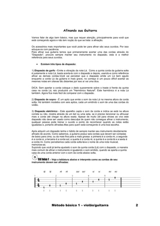 Afinando sua Guitarra

Vamos falar de algo bem básico, mas que requer atenção, principalmente para você que
está começando agora e não tem noção do que se trata: a afinação.

Os acessórios mais importantes que você pode ter para afinar são seus ouvidos. Por isso
eduque-os com paciência.
Para afinar sua guitarra temos que primeiramente acertar uma das cordas através do
"Diapasão", procure sempre manter seu instrumento no diapasão, esta é a melhor
referência para seus ouvidos.

    •    Existem três tipos de diapasão:

1) Diapasão de garfo - Emite a vibração da nota Lá. Como a quinta corda da guitarra solta
é justamente a nota Lá, basta acerta-la com o diapasão e depois, usando-a como referência
afinar as demais cordas.Você vai perceber que o diapasão emite um Lá bem agudo
enquanto a corda Lá da guitarra é mais grave, no começo é um pouco difícil acertar as
mesmas notas em oitavas tão distantes por isso aí vai uma dica.

DICA: Sem apertar a corda coloque o dedo suavemente sobre o traste à frente da quinta
casa na corda Lá, isto produzirá um "Harmônico Natural". Este harmônico é a nota Lá
também. Agora fica mais fácil de comparar com o diapasão.

2) Diapasão de sopro - É um apito que emite o som da nota Lá na mesma altura da corda
solta. Há também modelos com seis apitos, cada um emitindo o som de uma das cordas do
violão.

3) Diapasão eletrônico - Este aparelho capta o som da corda e indica se está na altura
correta ou não, mostra através de um led ou uma seta, se é preciso tencionar ou afrouxar
mais a corda até chegar na altura exata. Apesar de muito útil para shows ao vivo este
diapasão não deve ser usado como desculpa de quem não consegue afinar o instrumento,
qualquer pessoa pode treinar o ouvido a ponto de reconhecer quando as notas estão
igualadas e, portanto afinadas.Mas para quem está começando é uma boa escolha.

Após adquirir um diapasão tenha o hábito de sempre manter seu instrumento devidamente
afinado de acordo. Como sabemos, a guitarra possui seis cordas que devem ser contadas
de baixo para cima, ou da mais fina para a mais grossa: a primeira é a corda mi, a segunda
é a corda si, a terceira é a corda sol, a quarta é a corda ré, a quinta é a corda lá e a sexta é
a corda mi. Como percebemos cada corda solta leva o nome de uma nota musical,
memorize-as.
Supondo que você já tenha ajustado o som da quinta corda (Lá) com o diapasão, a maneira
mais comum de afinar o instrumento é igualando o som emitido, quando se aperta a quinta
casa de uma corda anterior com o som da corda abaixo solta.

      Cd faixa 1 - Veja a tablatura abaixo e interprete como as cordas de seu
instrumento devem ser afinadas:




                    Método básico 1 – violão/guitarra                                              2
 