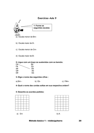 Exercícios-Aula 9


                    1- Forme as
                    seguintes escalas:



a) Escala menor de Bm-


b) Escala maior de D-


c) Escala menor de Cm-


d) Escala maior de B-


2- Ligue com um traço os sustenidos com os bemóis:
C#              Bb
F#               Eb
A#               Db
G#               Ab
D#               Gb

3- Diga o nome das seguintes cifras :

a) Bm -                 b) Eb-                        c) F#m-

4- Qual o nome das cordas soltas em sua respectiva ordem?


5- Desenhe os acordes pedidos:




a) Em                                          b) A


               Método básico 1 – violão/guitarra                20
 