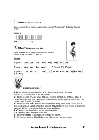 Cd Faixa 24 - Seqüência nº 9 –

Estes acordes têm a mesma seqüência da música: “Passageiro”, da banda “Capital
inicial”.

Batida 4



Em         C      G    D


     Cd Faixa 25 - Seqüência nº 10 –

Estes acordes têm a mesma seqüência da música:
“Minha alma”, da banda “O Rappa”.

Batida 3

1ª parte -      Am    Am    Am      Am   Am    Dm      Am     Am

2ª parte -      Am    Am    Dm      Am           Repetir 1ª e 2ª parte

3ª parte - C G Am          C G      Dm C G Dm Am C G Am C G Dm Am
C G Am




               Dicas do professor

1ª - Para tocarmos a seqüência 7 e 8, devemos treinar os riffs até a
exaustão.Aconselhamos o uso de palheta.
2ª - Na seqüência nº 9, as setas estão no mesmo sentido, no entanto, toque a
primeira e a terceira seta nas cordas mais grossas e a segunda e quarta seta nas
cordas mais finas.Ouça o áudio.
3ª - Na seqüência nº 10, temos um novo acorde (Dm), esse é um acorde que o
aluno iniciante, as vezes, encontra alguma dificuldade.Por isso monte e desmonte
o acorde várias vezes antes de tentar tocar a música.
4ª - Toque todas as músicas aprendidas até agora.
5ª - Toque os exercícios psicomotores.
6ª - Relembre todos os acordes aprendidos até agora.
7ª - Se houver alguma dificuldade ou dúvida mande-nos um e-mail.




                       Método básico 1 – violão/guitarra                         21
 