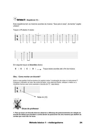 Cd Faixa 27 - Seqüência 12 –

Esta seqüência tem os mesmos acordes da música: “Que país é esse”, da banda “Legião
urbana”.

Toque o riff abaixo 4 vezes:




Em seguida toque os bicordes abaixo:

  E       E       C       D              Toque esses acordes até o fim da música.



Obs.: Como montar um bicorde?

Ache a nota pedida.Você se lembra do capitulo sobre “Localização da notas no instrumento”?
Coloque o indicador na nota. Na corda de baixo, uma casa pra frente, coloque o médio ou o
mindinho.Vamos usar como exemplo o bicorde de “E”, veja abaixo:




                                 Nota mi ( E)




              Dicas do professor

1- Para se tocar um bicorde deve-se observar a diferença de posicionamento em relação ao
acorde.Os dedos que prendem a corda devem se posicionar de uma maneira que abafem as
cordas que você não vai tocar.



                      Método básico 1 – violão/guitarra                                      24
 