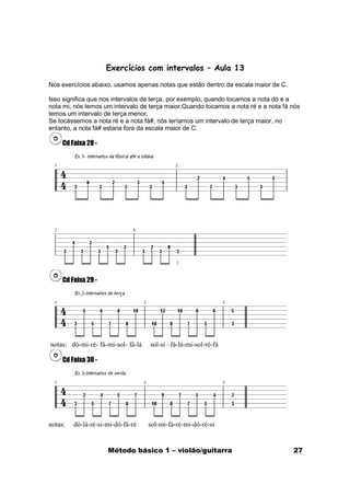Exercícios com intervalos – Aula 13

Nos exercícios abaixo, usamos apenas notas que estão dentro da escala maior de C.

Isso significa que nos intervalos de terça, por exemplo, quando tocamos a nota dó e a
nota mi, nós temos um intervalo de terça maior.Quando tocamos a nota ré e a nota fá nós
temos um intervalo de terça menor.
Se tocássemos a nota ré e a nota fá#, nós teríamos um intervalo de terça maior, no
entanto, a nota fá# estaria fora da escala maior de C.

     Cd Faixa 28 -




     Cd Faixa 29 -




notas: dó-mi-ré- fá-mi-sol- fá-lá   sol-si –fá-lá-mi-sol-ré-fá

     Cd Faixa 30 -




notas:   dó-lá-ré-si-mi-dó-fá-ré    sol-mi-fá-ré-mi-dó-ré-si


                     Método básico 1 – violão/guitarra                              27
 
