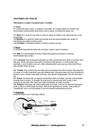 ANATOMIA DO VIOLÃO

Veja abaixo o violão e as partes que o compõe.

1. Corpo
É o local onde está a boca, o rastilho e o cavalete. Em violões elétricos, também são
encontradas outras partes neste local, como a saída, os botões de ajuste, etc.

1.1. Boca- É o "buraco" que está no meio do corpo do violão. É por este local que o som
se propaga.
1.2 Rastilho- É a parte do violão que prende uma das extremidades das cordas. É
importante que esteja na altura certa.
1.3. Cavalete- O cavalete mantém o rastilho na altura correta.

2. Braço
É composto basicamente pela mão, tarraxas, trastes, casas e pestana.

2.1. Mão- É a extremidade do braço. Neste local estão as tarraxas e uma das
extremidades das cordas.

2.1.1. tarraxas- São as peças localizadas na mão que servem para afinar as cordas. Elas
são seis, sendo uma para cada corda. Conforme você girá-las, a corda ficará mais
apertada, o que mudará o seu som. São indispensáveis para que seu instrumento fique
bem afinado antes de tocar.

2.2. Trastes- São as barrinhas de metal que se localizam em toda a escala. Elas separam
as casas e é muito importante que elas estejam bem colocadas para uma boa afinação da
guitarra. Com o tempo você pode trocá-las, caso fiquem desgastadas, fora do local certo,
etc.
2.3. Casas- As casas são os espaços localizados entre os trastes, que são pressionadas
durante toda a música. A variação do local que for pressionado fará mudar o som,
variando os acordes. São nelas que estão localizadas as notas musicais.
2.4. Pestana- Esta peça não está exatamente na escala, mas sim no local de separação
entre a mão e a continuação do braço. Nela ficam apoiadas as cordas, e ela pode ser
"substituída" com o uso dos dedos ou de instrumentos apropriados para tal.

3. Ilustração
Entenda melhor com a ilustração abaixo:




                       Método básico 1 – violão/guitarra                                  3
 