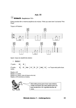 Aula 15

       Cd Faixa 35 - Seqüência nº 15 –

Estes acordes têm a mesma seqüência da música: “Wish you were here” da banda “Pink
Floyd”

Toque o riff abaixo:




Agora toque as seqüências abaixo:

   •    Batida 3

1ª parte -    G        G

2ª parte -     C       D   Am    G       D   C   Am   G      Toque esta parte duas
vezes.

Repita o riff.
Repita a 1ª parte.
Repita a 2ª parte, mas só toque uma vez.
Repita o riff e termine a música.




                                 Não tenha pressa para tocar uma música.
                                 Tenha em mente que uma música para ser
                                 bem tocada deve ser repetida dezenas de
                                 vezes.




                       Método básico 1 – violão/guitarra                         31
 