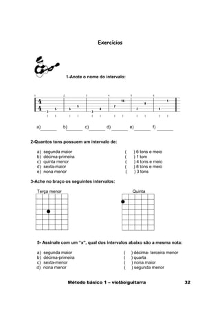 Exercícios




                  1-Anote o nome do intervalo:




  a)             b)          c)       d)           e)            f)


2-Quantos tons possuem um intervalo de:

   a)   segunda maior                          (        ) 6 tons e meio
   b)   décima-primeira                        (        ) 1 tom
   c)   quinta menor                           (        ) 4 tons e meio
   d)   sexta-maior                            (        ) 8 tons e meio
   e)   nona menor                             (        ) 3 tons

3-Ache no braço os seguintes intervalos:

   Terça menor                                      Quinta




   5- Assinale com um “x”, qual dos intervalos abaixo são a mesma nota:

  a)    segunda maior                          (   ) décima- terceira menor
  b)    décima-primeira                        (   ) quarta
  c)    sexta-menor                            (   ) nona maior
  d)    nona menor                             (   ) segunda menor


                      Método básico 1 – violão/guitarra                       32
 