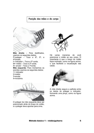Posição das mãos e do corpo




Mão direita – Para dedilhados,
usamos os seguintes dedos:              Há varias maneiras de você
P=polegar – Toca a 6ª, 5ª, e            posicionar o violão ao seu corpo. O
4ªcordas.                               importante é que o braço do violão
I= indicador – Toca a 3ª corda.         fique inclinado, como na figura acima,
M= médio – Toca a 2ª corda.             o que facilitará a visualização das
A= anular – Toca a 1ªcorda.             casas.
Mão esquerda- Para montarmos os
acordes usamos os seguintes dedos:
1= indicador
2=médio
3=anular
4=mindinho




                                        A mão direita segura a palheta entre
                                        os dedos do polegar e indicador,
                                        formando uma pinça, como na figura
                                        acima.


O polegar da mão esquerda deve ser
posicionado atrás do braço do violão,
e o polegar deve apontar para cima.




                  Método básico 1 – violão/guitarra                         5
 