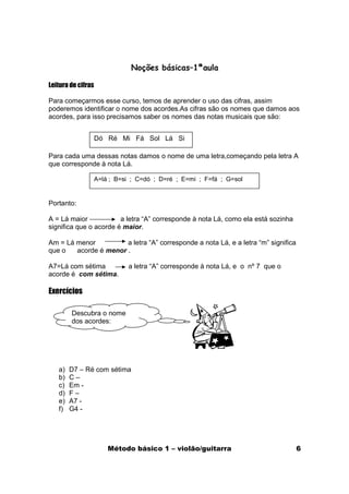 Noções básicas–1ªaula

Leitura de cifras

Para começarmos esse curso, temos de aprender o uso das cifras, assim
poderemos identificar o nome dos acordes.As cifras são os nomes que damos aos
acordes, para isso precisamos saber os nomes das notas musicais que são:


                    Dó Ré Mi Fá Sol Lá Si

Para cada uma dessas notas damos o nome de uma letra,começando pela letra A
que corresponde à nota Lá.

                    A=lá ; B=si ; C=dó ; D=ré ; E=mi ; F=fá ; G=sol


Portanto:

A = Lá maior            a letra “A” corresponde à nota Lá, como ela está sozinha
significa que o acorde é maior.

Am = Lá menor          a letra “A” corresponde a nota Lá, e a letra “m” significa
que o   acorde é menor .

A7=Lá com sétima              a letra “A” corresponde à nota Lá, e o nº 7 que o
acorde é com sétima.

Exercícios

        Descubra o nome
        dos acordes:




   a)   D7 – Ré com sétima
   b)   C–
   c)   Em -
   d)   F–
   e)   A7 -
   f)   G4 -




                        Método básico 1 – violão/guitarra                           6
 