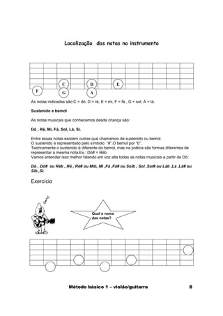 Localização das notas no instrumento




                  C               D              E
  F               G               A

As notas indicadas são C = dó, D = ré, E = mi, F = fá , G = sol, A = lá.

Sustenido e bemol

As notas musicais que conhecemos desde criança são:

Dó , Ré, Mi, Fá, Sol, Lá, Si.

Entre essas notas existem outras que chamamos de sustenido ou bemol.
O sustenido é representado pelo símbolo “#”.O bemol por “b”.
Teoricamente o sustenido é diferente do bemol, mas na prática são formas diferentes de
representar a mesma nota.Ex.: Dó# = Réb
Vamos entender isso melhor falando em voz alta todas as notas musicais a partir de Dó:

Dó , Dó# ou Réb , Ré , Ré# ou Mib, Mi ,Fá ,Fá# ou Solb , Sol ,Sol# ou Láb ,Lá ,Lá# ou
Sib ,Si.

Exercício




                                   Qual o nome
                                   das notas?




                      Método básico 1 – violão/guitarra                                  8
 