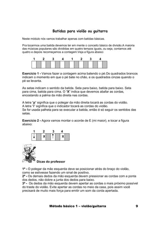 Batidas para violão ou guitarra

Neste módulo nós vamos trabalhar apenas com batidas básicas.

Pra tocarmos uma batida devemos ter em mente o conceito básico de divisão.A maioria
das músicas populares são divididas em quatro tempos iguais, ou seja, contamos até
quatro e depois recomeçamos a contagem.Veja a figura abaixo:

        1      2      3      4      1      2     3       4



Exercício 1 - Vamos fazer a contagem acima batendo o pé.Os quadrados brancos
indicam o momento em que o pé bate no chão, e os quadrados cinzas quando o
pé se levanta.

As setas indicam o sentido da batida. Seta para baixo, batida para baixo. Seta
para cima, batida para cima. O “X” indica que devemos abafar as cordas,
encostando a palma da mão direita nas cordas.

A letra “p” significa que o polegar da mão direita tocará as cordas do violão.
A letra “i” significa que o indicador tocará as cordas do violão.
Se for usada palheta para se executar a batida, então é só seguir os sentidos das
setas.

Exercício 2 - Agora vamos montar o acorde de E (mi maior), e tocar a figura
abaixo:

        1      2      3     4
                X            X




            Dicas do professor

1ª - O polegar da mão esquerda deve se posicionar atrás do braço do violão,
como se estivesse fazendo um sinal de positivo.
2ª - Os demais dedos da mão esquerda devem pressionar as cordas com a ponta
dos dedos, não dobre a junta dos dedos para baixo.
3ª - Os dedos da mão esquerda devem apertar as cordas o mais próximo possível
do traste do violão. Evite apertar as cordas no meio da casa, pois assim você
precisará de muito mais força para emitir um som da corda apertada.



                    Método básico 1 – violão/guitarra                                 9
 