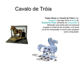 Cavalo de Tróia Trojan Horse  ou  Cavalo de Tróia  é um  programa  que age como a  lenda  do  Cavalo de Tróia , entrando no  computador  e liberando uma porta para um possível invasão e é fácil de ser enviado, é só clicar no ID do computador e enviar para qualquer outro computador. 