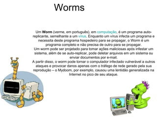 Worms  Um  Worm  (verme, em português), em  computação , é um programa auto-replicante, semelhante a um  vírus . Enquanto um vírus infecta um programa e necessita deste programa hospedeiro para se propagar, o Worm é um programa completo e não precisa de outro para se propagar. Um worm pode ser projetado para tomar ações maliciosas após infestar um sistema, além de se auto-replicar, pode deletar arquivos em um sistema ou enviar documentos por e-mail. A partir disso, o worm pode tornar o computador infectado vulnerável a outros ataques e provocar danos apenas com o tráfego de rede gerado pela sua reprodução – o Mydoom, por exemplo, causou uma lentidão generalizada na Internet no pico de seu ataque. 