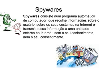 Spywares  Spywares  consiste num programa automático de computador, que recolhe informações sobre o usuário, sobre os seus costumes na Internet e transmite essa informação a uma entidade externa na Internet, sem o seu conhecimento nem o seu consentimento. 