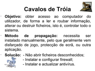 Cavalos de Tróia Objetivo:  obter acesso ao computador do utilizador, de forma a ler e roubar informação, alterar ou destruir ficheiros, isto é, controlar todo o sistema. Método de propagação:  necessita ser instalado manualmente, pelo que geralmente vem disfarçado de jogo, protecção de ecrã, ou outra aplicação. Solução:  - Não abrir ficheiros desconhecidos;   - Instalar e configurar firewall;   - Instalar e actualizar antivírus. 