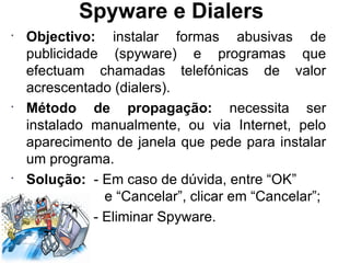 Spyware e Dialers Objectivo:  instalar formas abusivas de publicidade (spyware) e programas que efectuam chamadas telefónicas de valor acrescentado (dialers). Método de propagação:  necessita ser instalado manualmente, ou via Internet, pelo aparecimento de janela que pede para instalar um programa. Solução:  - Em caso de dúvida, entre “OK”   e “Cancelar”, clicar em “Cancelar”; - Eliminar Spyware. 