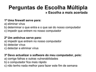 Perguntas de Escolha Múltipla 1º Uma firewall serve para: a) eliminar vírus b) determinar o que entra e o que sai do nosso computador c) impedir que entrem no nosso computador 2º Um antivírus serve para: a) impedir que entrem no nosso computador b) detectar vírus c) detectar e eliminar vírus 3º Devo actualizar o software do meu computador, pois: a) corrige falhas e outras vulnerabilidades b) o computador fica mais rápido c) não tenho nada melhor para fazer este fim de semana » Escolha a mais acertada 
