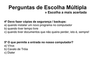 Perguntas de Escolha Múltipla 4º Devo fazer cópias de segurança / backups: a) quando instalar um novo programa no computador b) quando tiver tempo livre c) quando tiver documentos que não queira perder, isto é, sempre! 5º O que permite a entrada no nosso computador? a) Vírus b) Cavalo de Tróia c) Dialer » Escolha a mais acertada 