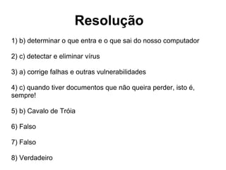 Resolução 1)  b) determinar o que entra e o que sai do nosso computador 2) c)  detectar e eliminar vírus 3)  a) corrige falhas e outras vulnerabilidades 4)  c) quando tiver documentos que não queira perder, isto é, sempre! 5)  b) Cavalo de Tróia 6) Falso 7) Falso 8) Verdadeiro 