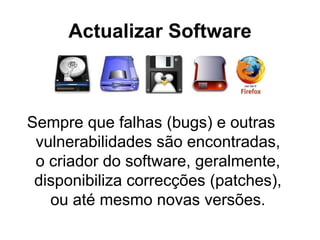 Actualizar Software Sempre que falhas (bugs) e outras vulnerabilidades são encontradas, o criador do software, geralmente, disponibiliza correcções (patches), ou até mesmo novas versões. 