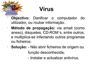 Vírus Objectivo:  Danificar o computador do utilizador, ou roubar informação. Método de propagação:  via email (como anexo), disquetes, CD-ROM´s, entre outros, e multiplica-se infectando outros programas ou ficheiros. Solução:  - Não abrir ficheiros de origem ou função desconhecida; - Instalar e actualizar antivírus. 