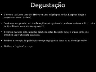 • Colocar a vodka em uma taça ISO ou em uma própria para vodka. E esperar atingir a
temperatura entre 12 a 16°C.
• Sentir o aroma, perceber se ele sobe rapidamente queimando os olhos e nariz ou se há o cheiro
de álcool forme mas o aroma é agradável.
• Beber um pequeno gole e espalhar pela boca, antes de engolir puxar o ar para sentir se o
álcool em vapor chega até a garganta.
• Sentir se a sensação de queimação começa na garganta e desce ou no estômago e sobe.
• Verificar a “lágrima” no copo.
 