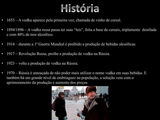 • 1653 – A vodka aparece pela primeira vez, chamada de vinho de cereal.
• 1894/1896 – A vodka russa passa ter suas “leis”, feita a base de cereais, triplamente destilada
e com 40% de teor alcoólico.
• 1914 – durante a 1ª Guerra Mundial é proíbido a produção de bebidas alcoólicas.
• 1917 – Revolução Russa, proíbe a produção de vodka na Rússia.
• 1923 – volta a produção de vodka na Rússia.
• 1970 – Rússia é ameaçada de não poder mais utilizar o nome vodka em suas bebidas. E
também há um grande nível de embriaguez na população, a solução vem com o
aprimoramento da produção e aumento dos preços.
 