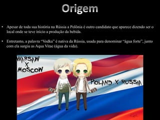 • Apesar de toda sua história na Rússia a Polônia é outro candidato que aparece dizendo ser o
local onde se teve início a produção da bebida.
• Entretanto, a palavra “Vodka” é nativa da Rússia, usada para denominar “água forte”, junto
com ela surgiu as Aqua Vitae (água da vida).
 