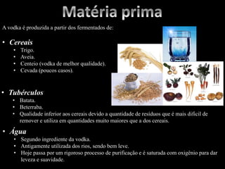 A vodka é produzida a partir dos fermentados de:
• Cereais
• Trigo.
• Aveia.
• Centeio (vodka de melhor qualidade).
• Cevada (poucos casos).
• Tubérculos
• Batata.
• Beterraba.
• Qualidade inferior aos cereais devido a quantidade de resíduos que é mais dificil de
remover e utiliza em quantidades muito maiores que a dos cereais.
• Água
• Segundo ingrediente da vodka.
• Antigamente utilizada dos rios, sendo bem leve.
• Hoje passa por um rigoroso processo de purificação e é saturada com oxigênio para dar
leveza e suavidade.
 