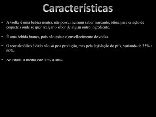 • A vodka é uma bebida neutra, não possui nenhum sabor marcante, ótima para criação de
coquetéis onde se quer realçar o sabor de algum outro ingrediente.
• É uma bebida branca, pois não existe o envelhecimento de vodka.
• O teor alcoólico é dado não só pela produção, mas pela legislação do país, variando de 35% a
60%.
• No Brasil, a média é de 37% a 40%.
 