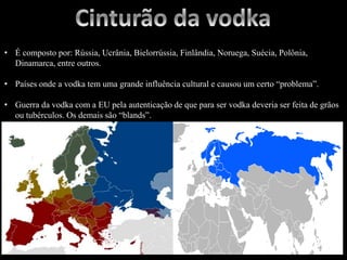 • É composto por: Rússia, Ucrânia, Bielorrússia, Finlândia, Noruega, Suécia, Polônia,
Dinamarca, entre outros.
• Países onde a vodka tem uma grande influência cultural e causou um certo “problema”.
• Guerra da vodka com a EU pela autenticação de que para ser vodka deveria ser feita de grãos
ou tubérculos. Os demais são “blands”.
 