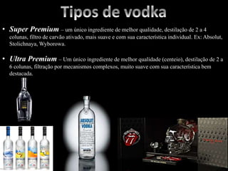 • Super Premium – um único ingrediente de melhor qualidade, destilação de 2 a 4
colunas, filtro de carvão ativado, mais suave e com sua característica individual. Ex: Absolut,
Stolichnaya, Wyborowa.
• Ultra Premium – Um único ingrediente de melhor qualidade (centeio), destilação de 2 a
6 colunas, filtração por mecanismos complexos, muito suave com sua característica bem
destacada.
 