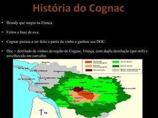 História do Cognac
• Brandy que surgiu na França.
• Feitos a base de uva.
• Cognac passou a ser feito a partir de vinho e ganhou seu DOC.
• Doc = destilado de vinhos da região de Cognac, França, com dupla destilação (pot still) e
envelhecido em carvalho.
 