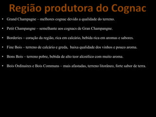 Região produtora do Cognac
• Grand Champagne – melhores cognac devido a qualidade do terreno.
• Petit Champangne – semelhante aos cognacs de Gran Champangne.
• Borderies – coração da região, rica em calcário, bebida rica em aromas e sabores.
• Fine Bois – terreno de calcário e greda, baixa qualidade dos vinhos e pouco aroma.
• Bons Bois – terreno pobre, bebida de alto teor alcoólico com muito aroma.
• Bois Ordinaires e Bois Communs – mais afastadas, terreno litorâneo, forte sabor de terra.
 