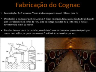 Fabricação do Cognac
• Fermentação: 3 a 5 semanas. Vinho ácido com pouco álcool, (8 litros para 1).
• Destilação: 2 etapas por pott still, duram 8 horas em média, tendo como resultado um líquido
com teor alcoólico em torno de 70%. (tira-se cabeça e cauda). Só é feita entre o mês de
novembro até o mês de março.
• Envelhecimento: barris de carvalho, no mínimo 3 anos de descanso, passando depois para
cascos mais velhos, se perde em torno de 3 a 4% de teor alcoólico por ano.
 