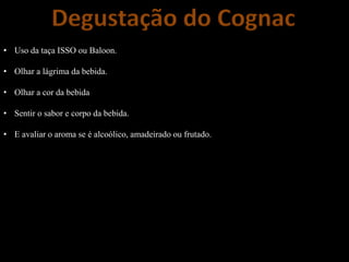 Degustação do Cognac
• Uso da taça ISSO ou Baloon.
• Olhar a lágrima da bebida.
• Olhar a cor da bebida
• Sentir o sabor e corpo da bebida.
• E avaliar o aroma se é alcoólico, amadeirado ou frutado.
 