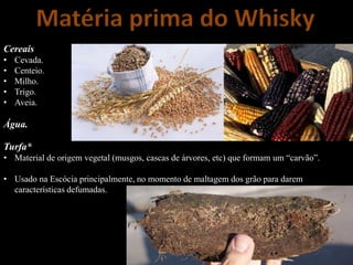 Matéria prima do Whisky
Cereais
• Cevada.
• Centeio.
• Milho.
• Trigo.
• Aveia.
Água.
Turfa*
• Material de origem vegetal (musgos, cascas de árvores, etc) que formam um “carvão”.
• Usado na Escócia principalmente, no momento de maltagem dos grão para darem
características defumadas.
 