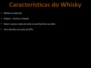 Características do Whisky
• Bebida envelhecida.
• Origem – Escócia e Irlanda.
• Sabor e aroma vindos da turfa e/ou do barril de carvalho.
• Teor alcoólico em torno de 40%.
 