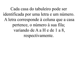 Cada casa do tabuleiro pode ser
identificada por uma letra e um número.
A letra corresponde à coluna que a casa
pertence, o número à sua fila;
variando de A a H e de 1 a 8,
respectivamente.
 