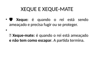 XEQUE E XEQUE-MATE
• ️
🛡️ Xeque: é quando o rei está sendo
ameaçado e precisa fugir ou se proteger.
•
🏁 Xeque-mate: é quando o rei está ameaçado
e não tem como escapar. A partida termina.
 
